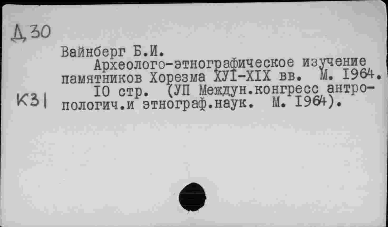 ﻿къо
Вайнберг Б.И.
Археолого-этнографическое изучение памятников Хорезма ХУІ-ХІХ вв. М. 1964. їх.а і 10 стр. (УП Междун.конгресс антро-I пологич.и этнограф.наук. М. I964-).